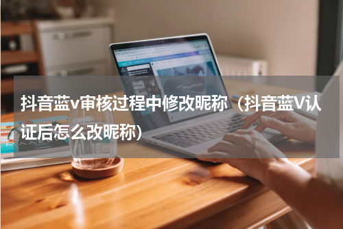 抖音蓝v审核过程中修改昵称（抖音蓝V认证后怎么改昵称）
