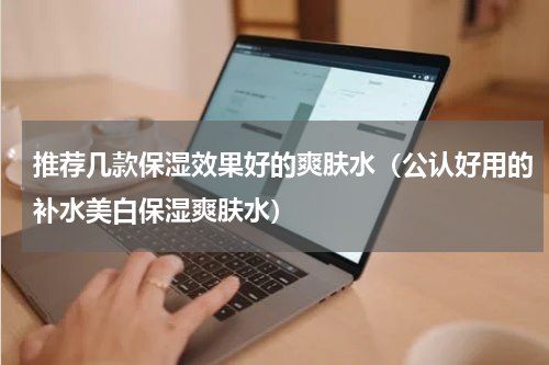 推荐几款保湿效果好的爽肤水（公认好用的补水美白保湿爽肤水）