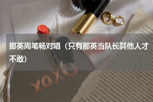 那英周笔畅对唱（只有那英当队长其他人才不敢）