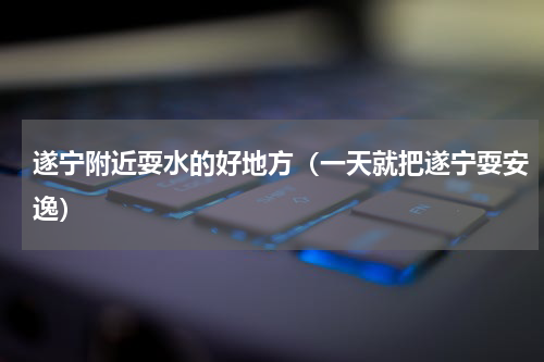 遂宁附近耍水的好地方（一天就把遂宁耍安逸）