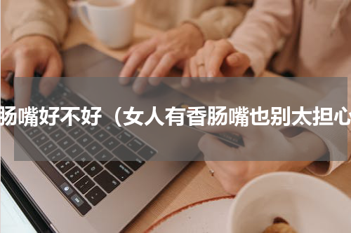 香肠嘴好不好（女人有香肠嘴也别太担心）