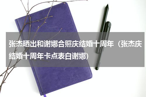 张杰晒出和谢娜合照庆结婚十周年（张杰庆结婚十周年卡点表白谢娜）