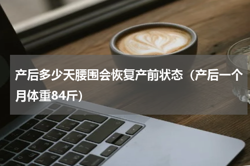 产后多少天腰围会恢复产前状态（产后一个月体重84斤）