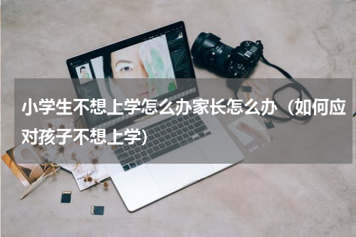 小学生不想上学怎么办家长怎么办（如何应对孩子不想上学）