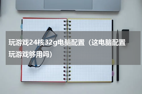 玩游戏24核32g电脑配置（这电脑配置玩游戏够用吗）
