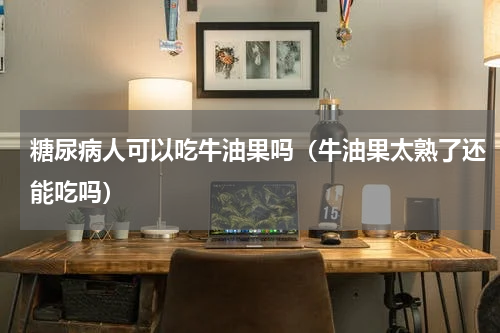 糖尿病人可以吃牛油果吗（牛油果太熟了还能吃吗）