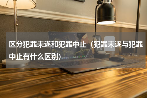 区分犯罪未遂和犯罪中止（犯罪未遂与犯罪中止有什么区别）