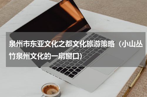 泉州市东亚文化之都文化旅游策略（小山丛竹泉州文化的一扇窗口）