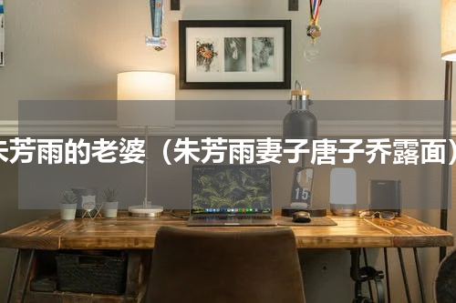 朱芳雨的老婆（朱芳雨妻子唐子乔露面）