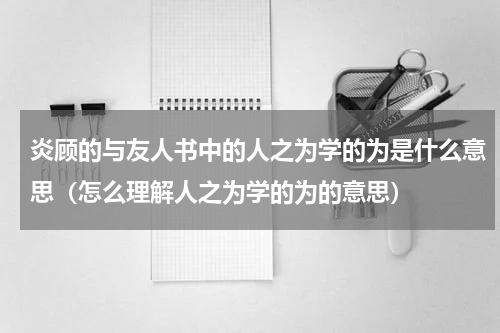 炎顾的与友人书中的人之为学的为是什么意思（怎么理解人之为学的为的意思）