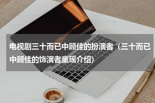电视剧三十而已中顾佳的扮演者（三十而已中顾佳的饰演者童瑶介绍）