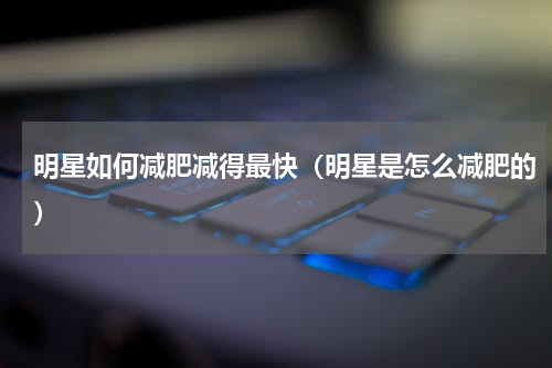 明星如何减肥减得最快（明星是怎么减肥的）