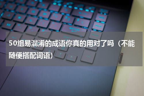 50组易混淆的成语你真的用对了吗（不能随便搭配词语）