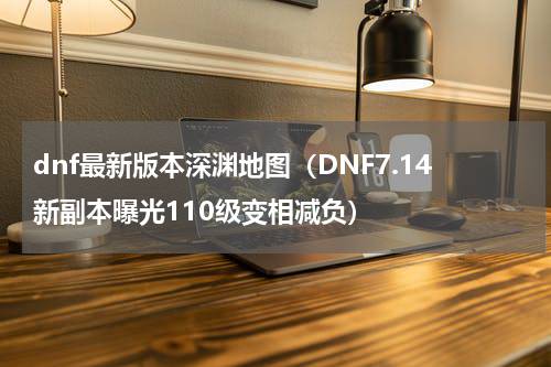 dnf最新版本深渊地图（DNF7.14新副本曝光110级变相减负）