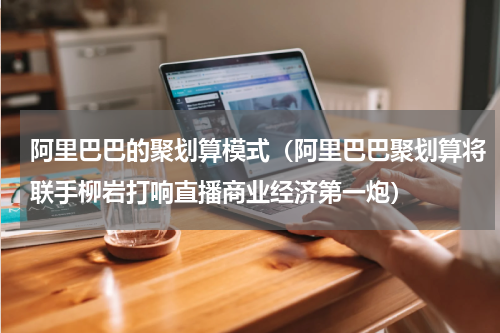 阿里巴巴的聚划算模式（阿里巴巴聚划算将联手柳岩打响直播商业经济第一炮）