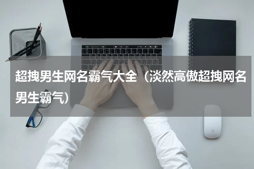超拽男生网名霸气大全（淡然高傲超拽网名男生霸气）
