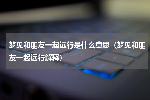 梦见和朋友一起远行是什么意思（梦见和朋友一起远行解释）