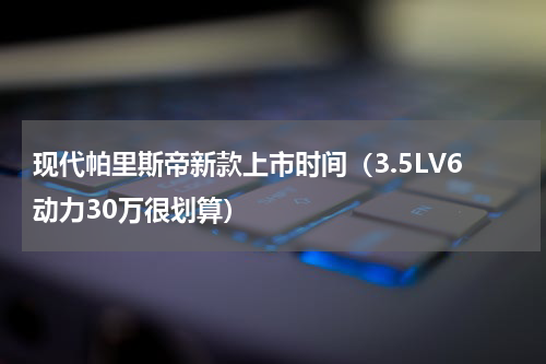 现代帕里斯帝新款上市时间（3.5LV6动力30万很划算）