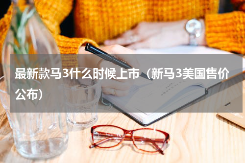 最新款马3什么时候上市（新马3美国售价公布）