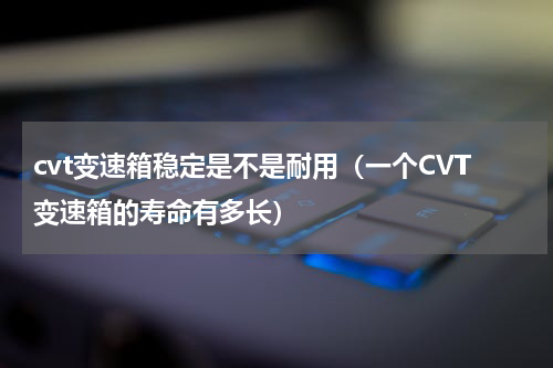 cvt变速箱稳定是不是耐用（一个CVT变速箱的寿命有多长）