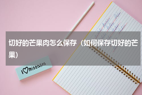 切好的芒果肉怎么保存（如何保存切好的芒果）