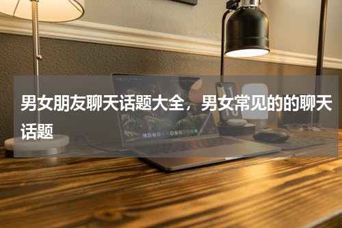 男女朋友聊天话题大全，男女常见的的聊天话题