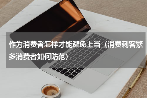 作为消费者怎样才能避免上当（消费刺客繁多消费者如何防范）