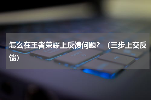 怎么在王者荣耀上反馈问题？（三步上交反馈）