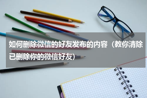 如何删除微信的好友发布的内容（教你清除已删除你的微信好友）