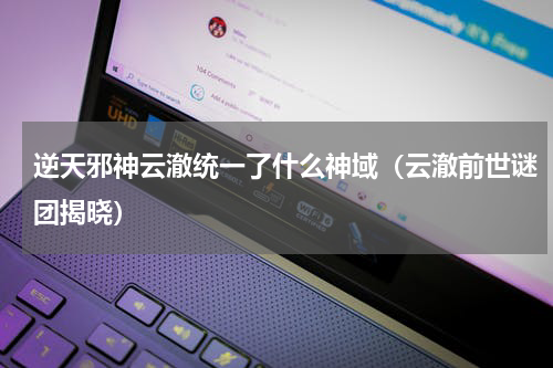 逆天邪神云澈统一了什么神域（云澈前世谜团揭晓）