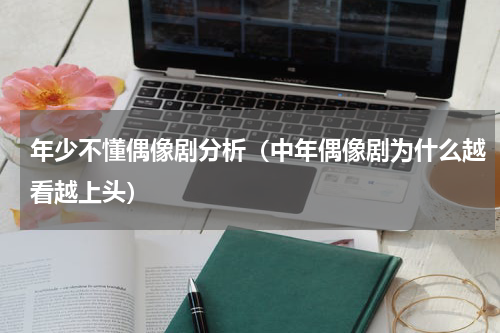 年少不懂偶像剧分析（中年偶像剧为什么越看越上头）