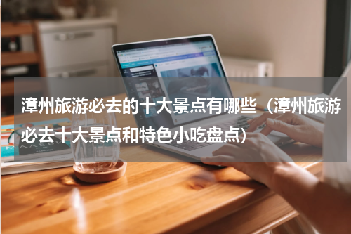 漳州旅游必去的十大景点有哪些（漳州旅游必去十大景点和特色小吃盘点）