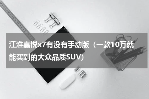 江淮嘉悦x7有没有手动版（一款10万就能买到的大众品质SUV）
