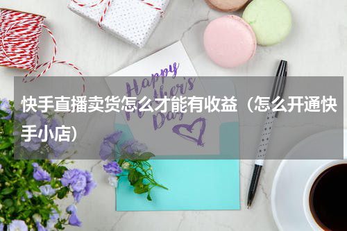 快手直播卖货怎么才能有收益（怎么开通快手小店）