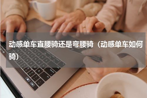 动感单车直腰骑还是弯腰骑（动感单车如何骑）