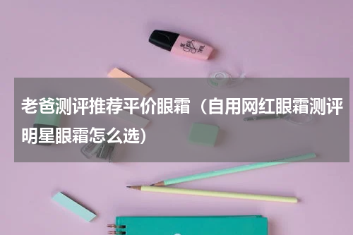 老爸测评推荐平价眼霜（自用网红眼霜测评明星眼霜怎么选）