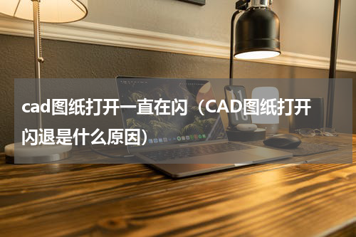 cad图纸打开一直在闪（CAD图纸打开闪退是什么原因）