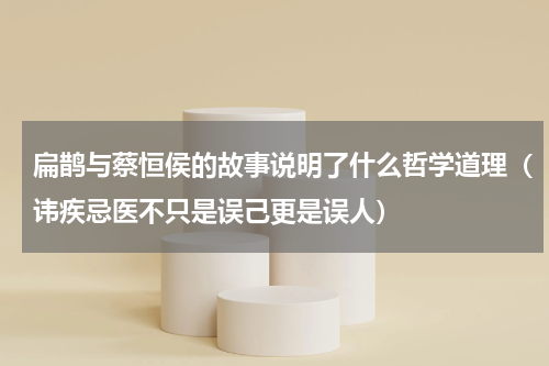 扁鹊与蔡恒侯的故事说明了什么哲学道理（讳疾忌医不只是误己更是误人）