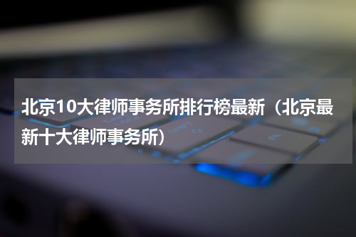 北京10大律师事务所排行榜最新（北京最新十大律师事务所）