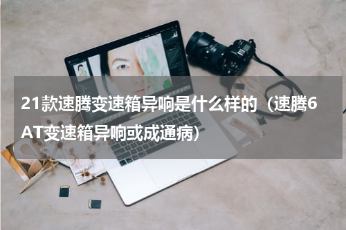 21款速腾变速箱异响是什么样的（速腾6AT变速箱异响或成通病）