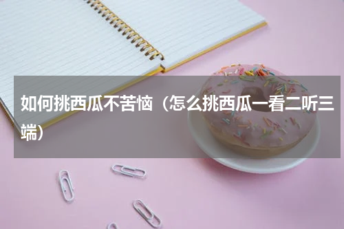 如何挑西瓜不苦恼（怎么挑西瓜一看二听三端）