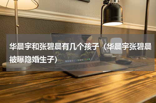 华晨宇和张碧晨有几个孩子（华晨宇张碧晨被曝隐婚生子）