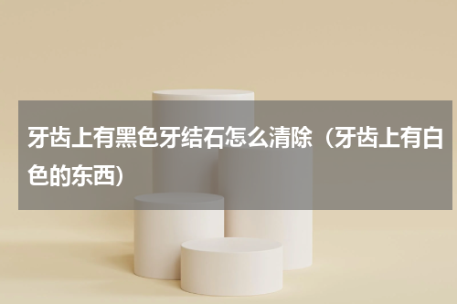 牙齿上有黑色牙结石怎么清除（牙齿上有白色的东西）