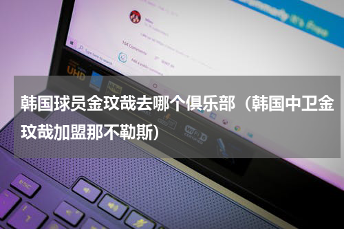 韩国球员金玟哉去哪个俱乐部（韩国中卫金玟哉加盟那不勒斯）