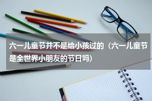 六一儿童节并不是给小孩过的（六一儿童节是全世界小朋友的节日吗）