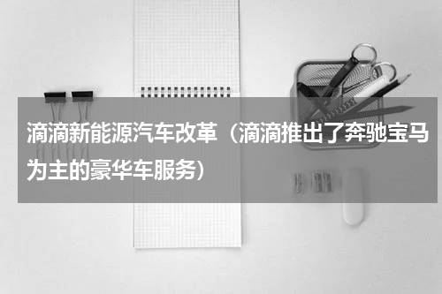 滴滴新能源汽车改革（滴滴推出了奔驰宝马为主的豪华车服务）
