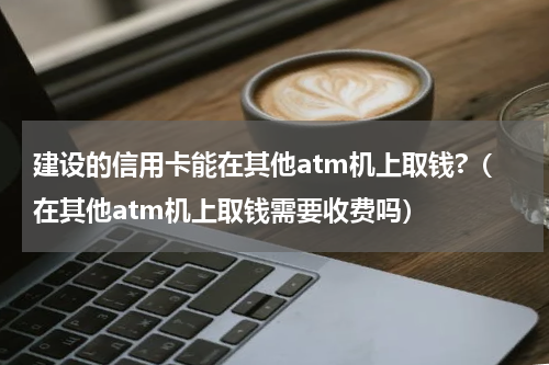 建设的信用卡能在其他atm机上取钱?（在其他atm机上取钱需要收费吗）