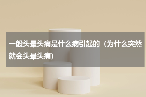 一般头晕头痛是什么病引起的（为什么突然就会头晕头痛）