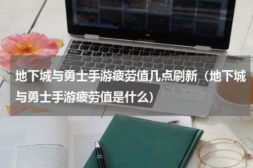 地下城与勇士手游疲劳值几点刷新（地下城与勇士手游疲劳值是什么）