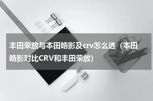 丰田荣放与本田皓影及crv怎么选（本田皓影对比CRV和丰田荣放）